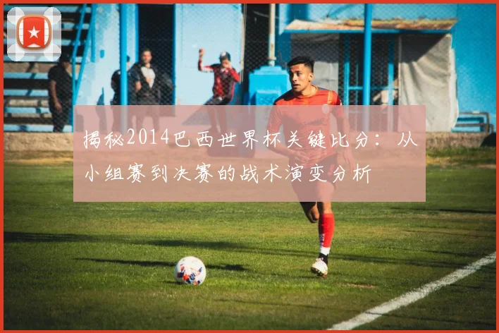 揭秘2014巴西世界杯关键比分:从小组赛到决赛的战术演变分析