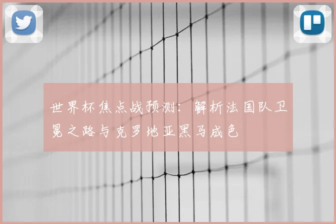 世界杯焦点战预测:解析法国队卫冕之路与克罗地亚黑马成色