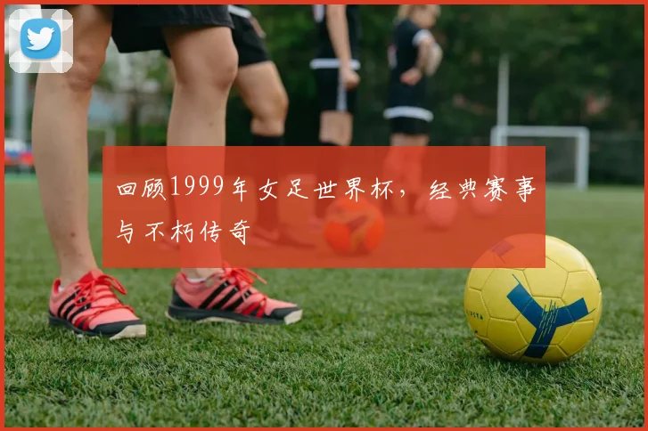 回顾1999年女足世界杯，经典赛事与不朽传奇