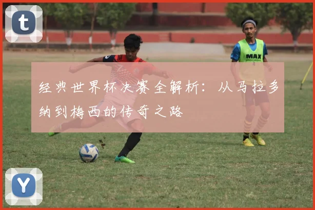 经典世界杯决赛全解析：从马拉多纳到梅西的传奇之路