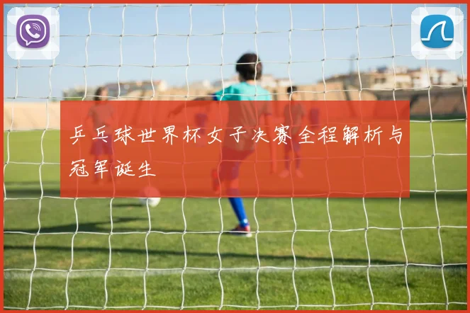 乒乓球世界杯女子决赛全程解析与冠军诞生