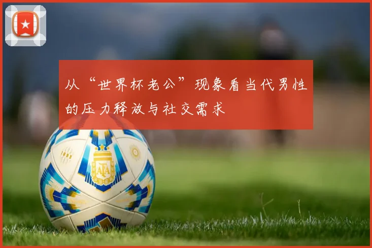 从“世界杯老公”现象看当代男性的压力释放与社交需求